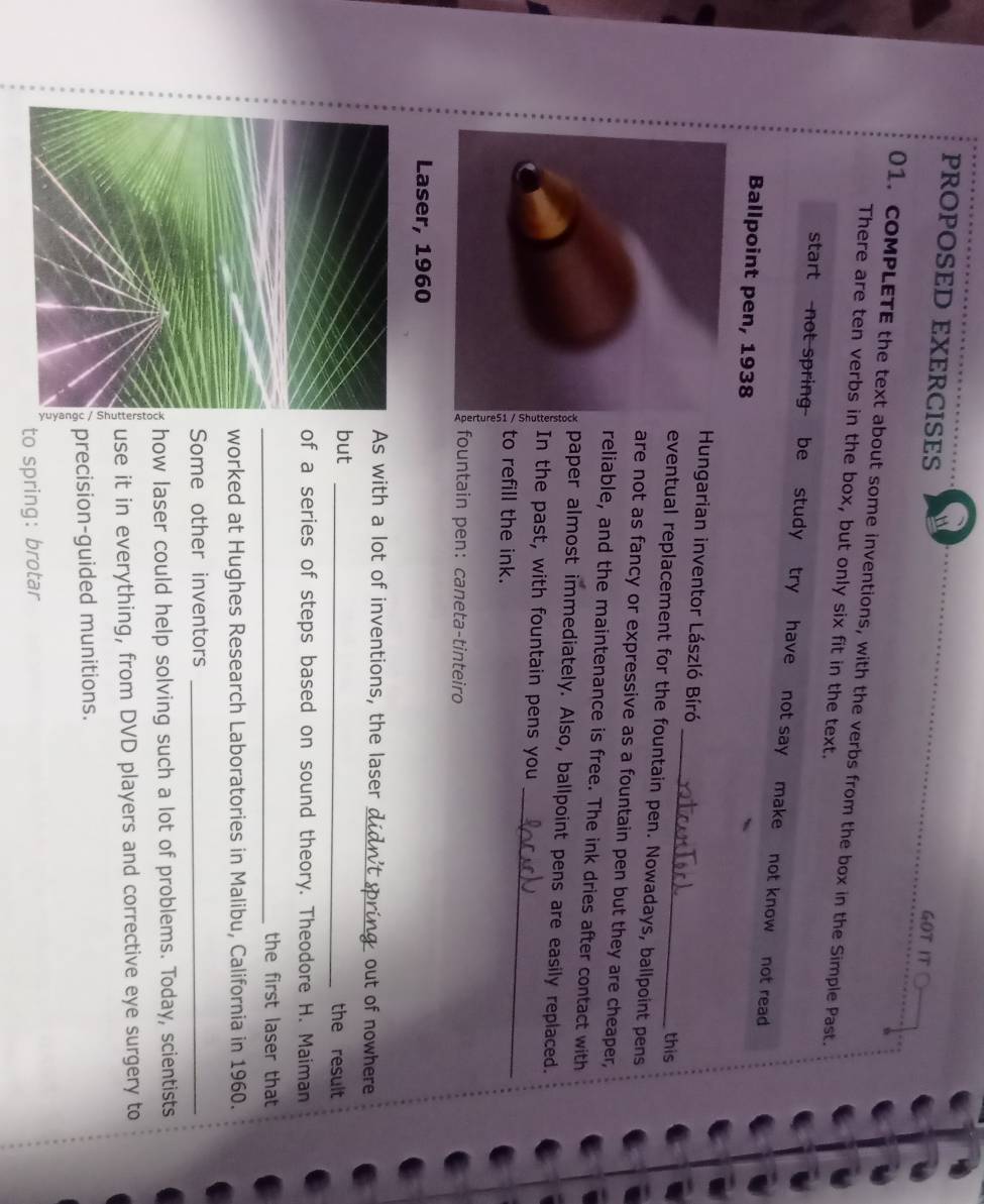 PROPOSED EXERCISES 
GOT IT 
01. coMPLETE the text about some inventions, with the verbs from the box in the Simple Past. 
There are ten verbs in the box, but only six fit in the text. 
start not spring be study try have not say make not know not read 
Ballpoint pen, 1938 
Hungarian inventor László Bíró _this 
eventual replacement for the fountain pen. Nowadays, ballpoint pens 
are not as fancy or expressive as a fountain pen but they are cheaper, 
reliable, and the maintenance is free. The ink dries after contact with 
paper almost immediately. Also, ballpoint pens are easily replaced. 
In the past, with fountain pens you 
to refill the ink. 
_ 
fountain pen:caneta-tinteiro 
Laser, 1960
As with a lot of inventions, the laser_ out of nowhere 
but _the result 
of a series of steps based on sound theory. Theodore H. Maiman 
_the first laser that 
worked at Hughes Research Laboratories in Malibu, California in 1960. 
Some other inventors_ 
how laser could help solving such a lot of problems. Today, scientists 
use it in everything, from DVD players and corrective eye surgery to 
precision-guided munitions. 
to spring: brotar