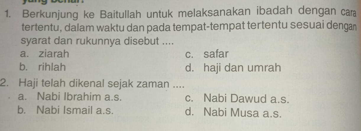 Berkunjung ke Baitullah untuk melaksanakan ibadah dengan cara
tertentu, dalam waktu dan pada tempat-tempat tertentu sesuai dengan
syarat dan rukunnya disebut ....
a. ziarah c. safar
b. rihlah d. haji dan umrah
2. Haji telah dikenal sejak zaman ....
a. Nabi Ibrahim a.s. c. Nabi Dawud a.s.
b. Nabi Ismail a.s. d. Nabi Musa a.s.