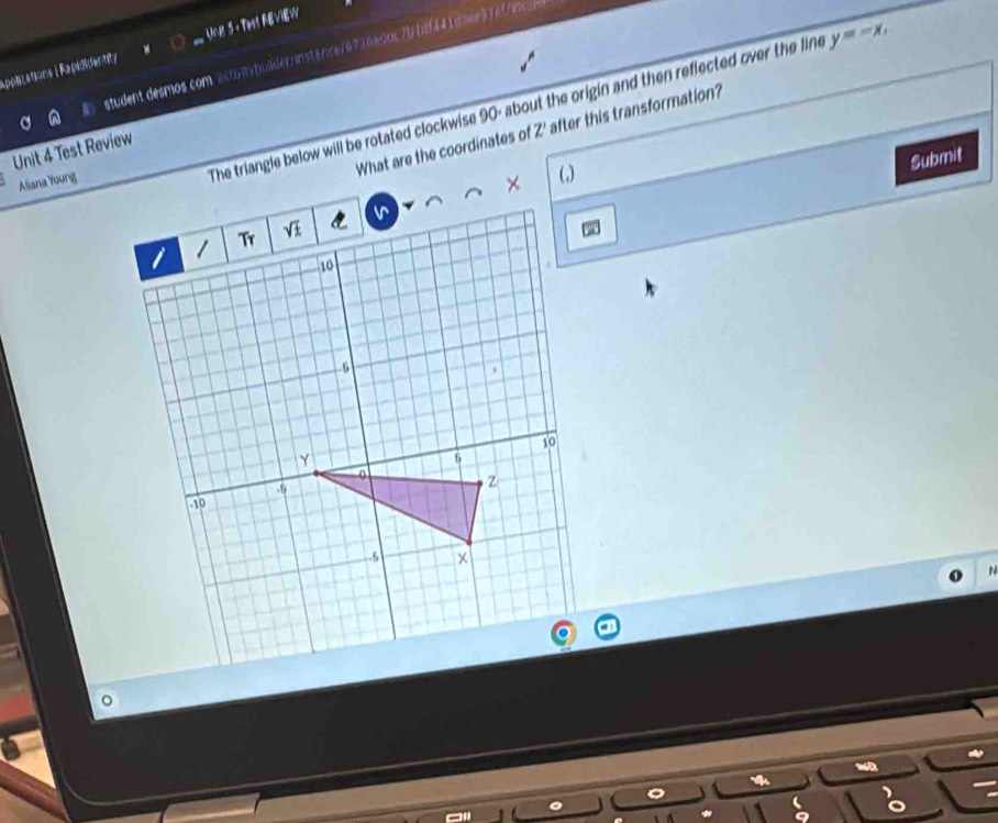 applcations | Rapididentity C Unit 3- Test AEVIEW 
student desmos com actvtytudiderinstance76736a00s7b1df441d3ee376ffex=] 
The triangle below will be rotated clockwise 90 - about the origin and then reflected over the line y=-x. 
What are the coordinates of Z' after this transformation? 
Unit 4 Test Review 
Submit 
Aliana Young