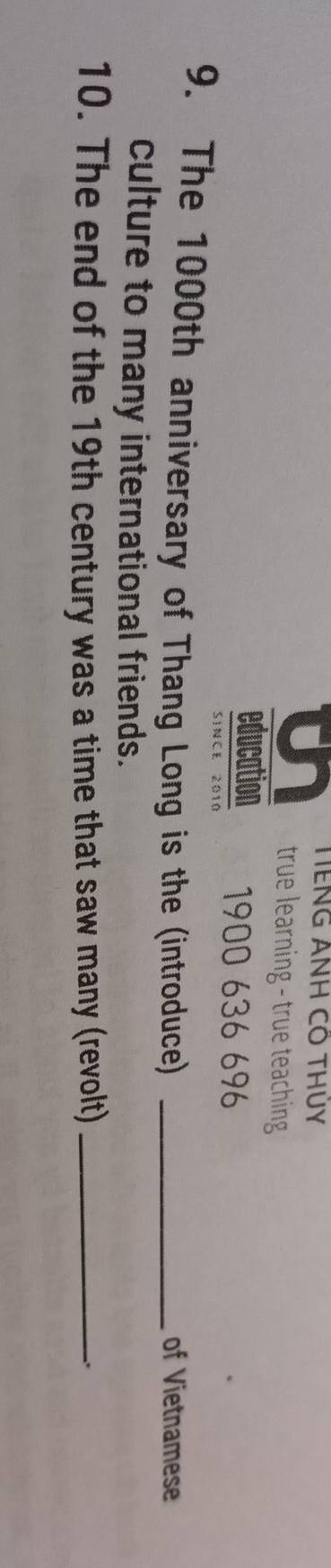 TENG ANH CO THÜY 
true learning - true teaching 
education 1900 636 696
SINCE 2010 
9. The 1000th anniversary of Thang Long is the (introduce) _of Vietnamese 
culture to many international friends. 
10. The end of the 19th century was a time that saw many (revolt)_ 
.