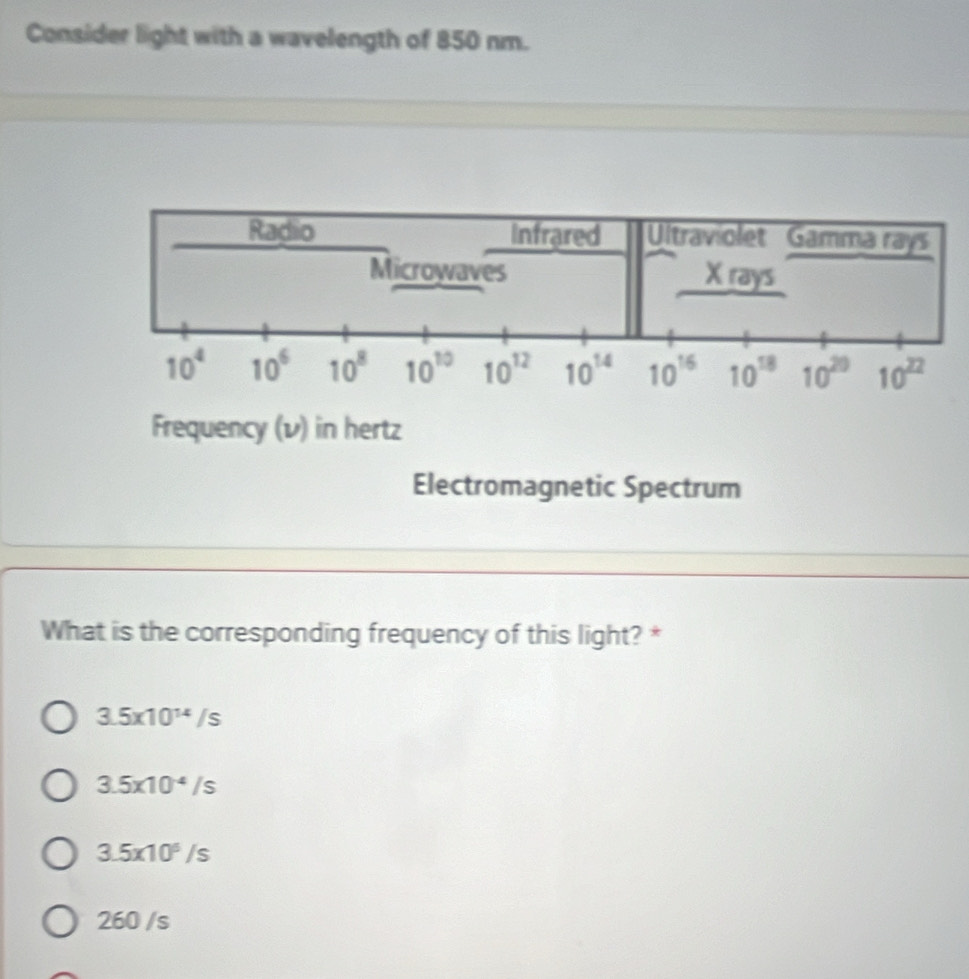 Consider light with a wavelength of 850 nm.
Radio Infrared Ultraviolet Gamma rays
Microwaves X rays
10^4 10^6 10^8 10^(10) 10^(12) 10^(14) 10^(16) 10^(18) 10^(20) 10^(22)
Frequency (v) in hertz
Electromagnetic Spectrum
What is the corresponding frequency of this light? *
3.5* 10^(14)/s
3.5* 10^(-4)/s
3.5* 10^6/s
260 /s