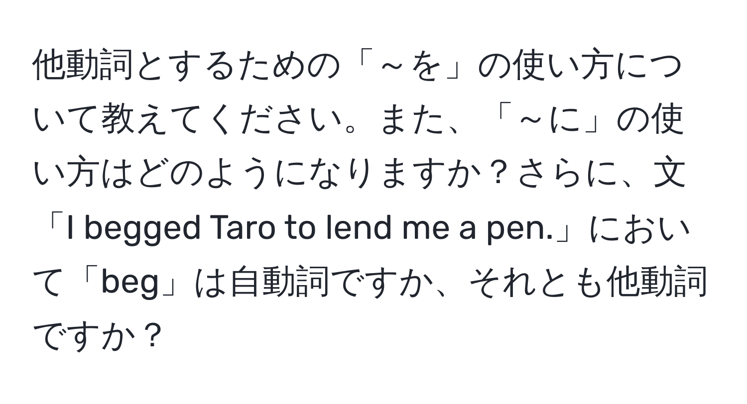 他動詞とするための「～を」の使い方について教えてください。また、「～に」の使い方はどのようになりますか？さらに、文「I begged Taro to lend me a pen.」において「beg」は自動詞ですか、それとも他動詞ですか？