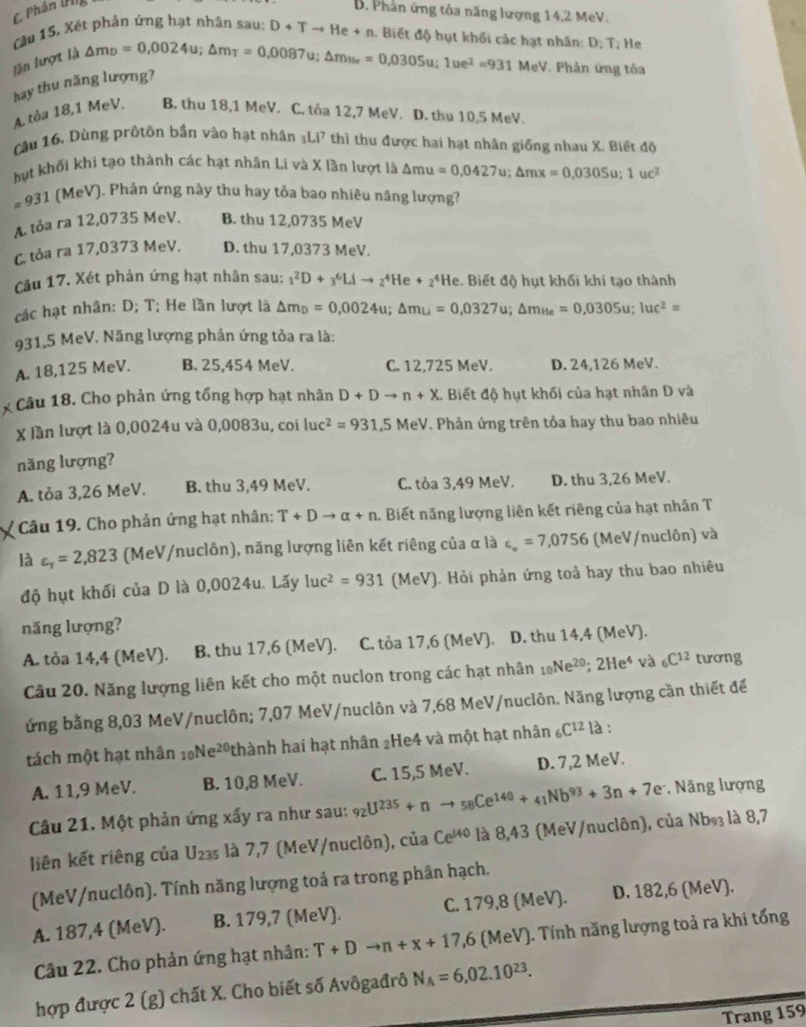 Phân iPl
D. Phân ứng tỏa năng lượng 14,2 MeV.
Câu 15. Xét phản ứng hạt nhân sau: D+Tto He+n. Biết độ hụt khối các hạt nhân: D; T; He
lần lượt là
hay thu năng lượng? △ m_D=0,0024u;△ m_T=0,0087u;△ m_Me=0,0305u;1ue^2=931MeV * Phân ứng tóa
A. tỏa 18,1 MeV. B. thu 18,1 MeV. C. tỏa 12,7 MeV. D. thu 10,5 MeV.
Câu 16. Dùng prốtôn bần vào hạt nhân 3Li7 thì thu được hai hạt nhân giống nhau X. Biết độ
hụt khối khi tạo thành các hạt nhân Li và X lần lượt là △ mu=0,0427u;△ mx=0,0305u;1uc^2
=931 (MeV). Phản ứng này thu hay tỏa bao nhiêu năng lượng?
A. tỏa ra 12,0735 MeV. B. thu 12,0735 MeV
C. tỏa ra 17,0373 MeV. D. thu 17,0373 MeV.
Câu 17. Xét phản ứng hạt nhân sau: _1^(2D+_3^6Lito _2^4He+_2^4He 2. Biết độ hụt khối khi tạo thành
các hạt nhân: D; T; He lần lượt là △ m_D)=0,0024u;△ m_U=0,0327u;△ m_He=0,0305u;1uc^2=
931,5 MeV. Năng lượng phản ứng tỏa ra là:
A. 18,125 MeV. B. 25,454 MeV. C. 12,725 MeV. D. 24,126 MeV.
x Câu 18. Cho phản ứng tổng hợp hạt nhân D+Dto n+X. Biết độ hụt khối của hạt nhân D và
X lần lượt là 0,0024u và 0,0083u, coi lụch^2=931,5MeV 7. Phản ứng trên tỏa hay thu bao nhiêu
năng lượng?
A. tỏa 3,26 MeV. B. thu 3,49 MeV. C. tỏa 3,49 MeV. D. thu 3,26 MeV.
Câu 19. Cho phản ứng hạt nhân: T+Dto alpha +n. Biết năng lượng liên kết riêng của hạt nhân T
là varepsilon _r=2,823 (MeV/nuclôn), năng lượng liên kết riêng của α là varepsilon _==7,0756 (MeV/nuclôn) và
độ hụt khối của D là 0,0024u. Lấy luc^2=931 (MeV). Hỏi phản ứng toả hay thu bao nhiêu
năng lượng?
A. tỏa 14,4 (MeV). B. thu 17,6 (MeV). C. tỏa 17,6 (MeV). D. thu 14,4 (MeV).
Câu 20. Năng lượng liên kết cho một nuclon trong các hạt nhân _10Ne^(20);2He^4 và _6C^(12) tương
ứng bằng 8,03 MeV/nuclôn; 7,07 MeV/nuclôn và 7,68 MeV/nuclôn. Năng lượng cần thiết để
tách một hạt nhân _10Ne^(20) thành hai hạt nhân 2He4 và một hạt nhân _6C^(12) là :
A. 11,9 MeV. B. 10,8 MeV. C. 15,5 MeV. D. 7,2 MeV.
Câu 21. Một phản ứng xấy ra như sau: _92U^(235)+nto _58Ce^(140)+_41Nb^(93)+3n+7e Năng lượng
liên kết riêng của U_235 là 7,7 (MeV/nuclôn), của Ce^(140) là 8,43 (MeV/nuclôn), của Nb₉₃ là 8,7
(MeV/nuclôn). Tính năng lượng toả ra trong phân hạch.
A. 187,4 (MeV). B. 179,7 (MeV). C. 179,8 (MeV). D. 182,6 (MeV).
Câu 22. Cho phản ứng hạt nhân: T+Dto n+x+17,6 MeV V). Tính năng lượng toả ra khi tổng
hợp được 2 (g) chất X. Cho biết số Avôgađrô N_A=6,02.10^(23).
Trang 159