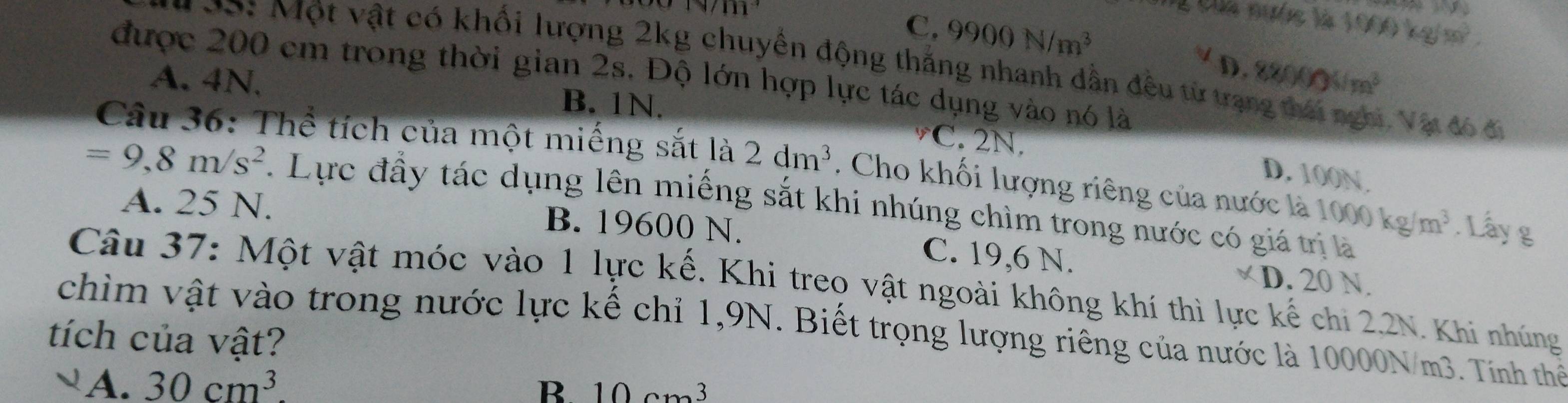 Của mước là 1
C. 9900N/m^3 1000kg/m^3
*99: Một vật có khối lượng 2kg chuyển động thắng nhanh dẫn đều từ tra 880000/ m^3
D.
được 200 em trong thời gian 2s. Độ lớn hợp lực tác dụng vào nó là
A. 4N. B. 1N.
1, Vật đó đi
C. 2N.
Câu 36: Thể tích của một miếng sắt là 2dm^3. Cho khối lượng riêng của nước là 1000kg/m^3. Lấy g
D. 100N.
=9, 8m/s^2. Lực đầy tác dụng lên miếng sắt khi nhúng chìm trong nước có giá trị là
A. 25 N. B. 19600 N.
C. 19,6 N. D. 20 N.
Câu 37: Một vật móc vào 1 lực kế. Khi treo vật ngoài không khí thì lực kế chi 2,2N. Khi nhúng
chìm vật vào trong nước lực kế chỉ 1,9N. Biết trọng lượng riêng của nước là 10000N/m3. Tính thể
tích của vật?
A. 30cm^3. B. 10cm^3