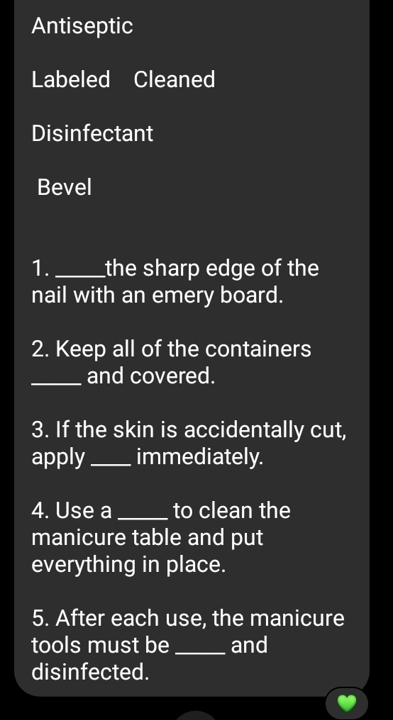 Antiseptic 
Labeled Cleaned 
Disinfectant 
Bevel 
1._ the sharp edge of the 
nail with an emery board. 
2. Keep all of the containers 
_and covered. 
3. If the skin is accidentally cut, 
apply_ immediately. 
4. Use a _to clean the 
manicure table and put 
everything in place. 
5. After each use, the manicure 
tools must be _and 
disinfected.