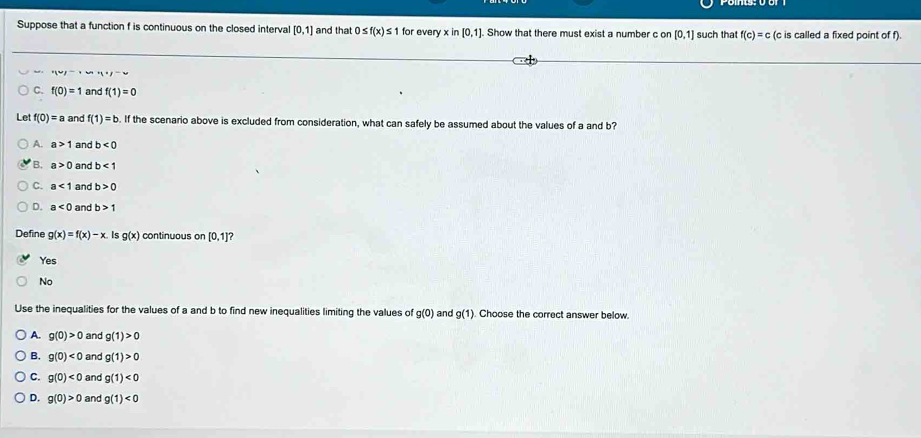 Suppose that a function f is continuous on the closed interval [0,1] and that 0≤ f(x)≤ 1 for every x in [0,1] Show that there must exist a number c on [0,1] such that f(c)=c (c is called a fixed point of f).
'(u)=
C. f(0)=1 and f(1)=0
Let f(0)=a and f(1)=b. If the scenario above is excluded from consideration, what can safely be assumed about the values of a and b?
A. a>1 and b<0</tex>
B. a>0 and b<1</tex>
C. a<1</tex> and b>0
D. a<0</tex> and b>1
Define g(x)=f(x)-x Is g(x) continuous on [0,1]
Yes
No
Use the inequalities for the values of a and b to find new inequalities limiting the values of g(0) and g(1). Choose the correct answer below.
A. g(0)>0 and g(1)>0
B. g(0)<0</tex> and g(1)>0
C. g(0)<0</tex> and g(1)<0</tex>
D. g(0)>0 and g(1)<0</tex>