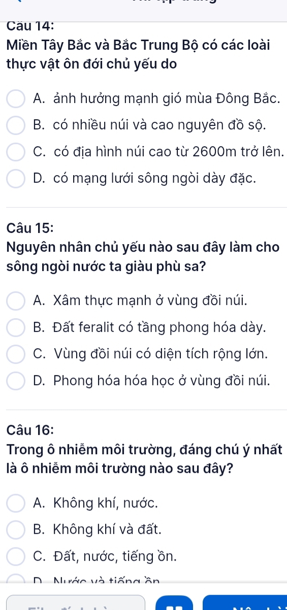 Cau 14:
Miền Tây Bắc và Bắc Trung Bộ có các loài
thực vật ôn đới chủ yếu do
A. ảnh hưởng mạnh gió mùa Đông Bắc.
B. có nhiều núi và cao nguyên đồ sộ.
C. có địa hình núi cao từ 2600m trở lên.
D. có mạng lưới sông ngòi dày đặc.
Câu 15:
Nguyên nhân chủ yếu nào sau đây làm cho
sông ngòi nước ta giàu phù sa?
A. Xâm thực mạnh ở vùng đồi núi.
B. Đất feralit có tầng phong hóa dày.
C. Vùng đồi núi có diện tích rộng lớn.
D. Phong hóa hóa học ở vùng đồi núi.
Câu 16:
Trong ô nhiễm môi trường, đáng chú ý nhất
là ô nhiễm môi trường nào sau đây?
A. Không khí, nước.
B. Không khí và đất.
C. Đất, nước, tiếng ồn.
Nước và tiếng ần