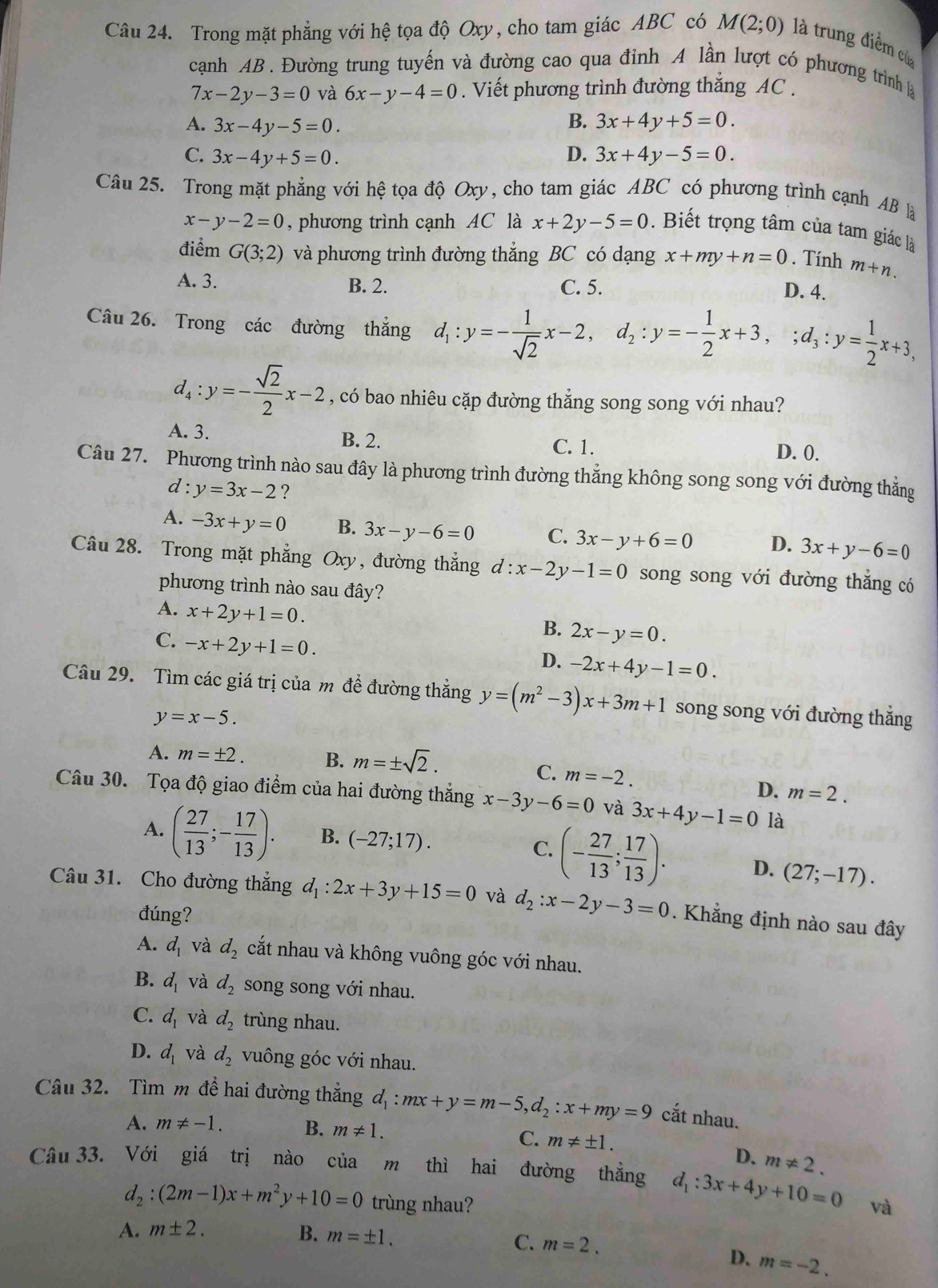 Trong mặt phẳng với hệ tọa độ Oxy, cho tam giác ABC có M(2;0) là trung điểm cừ
cạnh AB. Đường trung tuyến và đường cao qua đỉnh A lần lượt có phương trình là
7x-2y-3=0 và 6x-y-4=0. Viết phương trình đường thắng AC .
B.
A. 3x-4y-5=0. 3x+4y+5=0.
C. 3x-4y+5=0. D. 3x+4y-5=0.
Câu 25. Trong mặt phẳng với hệ tọa độ Oxy, cho tam giác ABC có phương trình cạnh AB là
x-y-2=0 , phương trình cạnh AC là x+2y-5=0. Biết trọng tâm của tam giác là
điểm G(3;2) và phương trình đường thắng BC có dạng x+my+n=0. Tính m+n.
A. 3. B. 2. C. 5.
D. 4.
Câu 26. Trong các đường thắng d_1:y=- 1/sqrt(2) x-2,d_2:y=- 1/2 x+3,;d_3:y= 1/2 x+3,
d_4:y=- sqrt(2)/2 x-2 , có bao nhiêu cặp đường thẳng song song với nhau?
A. 3. B. 2. C. 1. D. 0.
Câu 27. Phương trình nào sau đây là phương trình đường thẳng không song song với đường thẳng
d : y=3x-2 ?
A. -3x+y=0 B. 3x-y-6=0 C. 3x-y+6=0 D. 3x+y-6=0
Câu 28. Trong mặt phẳng Oxy, đường thắng d:x-2y-1=0 song song với đường thắng có
phương trình nào sau đây?
A. x+2y+1=0.
C. -x+2y+1=0.
B. 2x-y=0.
D. -2x+4y-1=0.
Câu 29. Tìm các giá trị của m để đường thẳng y=(m^2-3)x+3m+1 song song với đường thắng
y=x-5.
A. m=± 2. B. m=± sqrt(2).
C. m=-2.
D. m=2.
Câu 30. Tọa độ giao điểm của hai đường thắng x-3y-6=0 và 3x+4y-1=0 là
A. ( 27/13 ;- 17/13 ). B. (-27;17).
C. (- 27/13 ; 17/13 ). D. (27;-17).
Câu 31. Cho đường thẳng d_1:2x+3y+15=0 và d_2:x-2y-3=0. Khẳng định nào sau đây
đúng?
A. d_1 và d_2 cắt nhau và không vuông góc với nhau.
B. d_1 và d_2 song song với nhau.
C. d_1 và d_2 trùng nhau.
D. d_1 và d_2 vuông góc với nhau.
Câu 32. Tìm m đề hai đường thắng d_1:mx+y=m-5,d_2:x+my=9 cắt nhau.
A. m!= -1. B. m!= 1.
C. m!= ± 1. D. m!= 2.
Câu 33. Với giá trị nào của m thì hai đường thẳng d_1:3x+4y+10=0 và
d_2:(2m-1)x+m^2y+10=0 trùng nhau?
A. m± 2. B. m=± 1.
C. m=2.
D. m=-2.