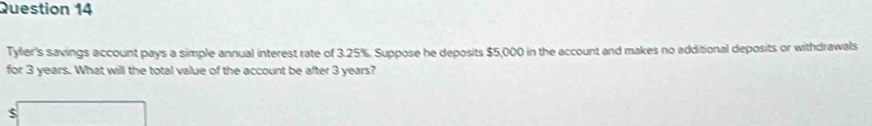 Tyler's savings account pays a simple annual interest rate of 3.25%. Suppose he deposits $5,000 in the account and makes no additional deposits or withdrawals 
for 3 years. What will the total value of the account be after 3 years?
$