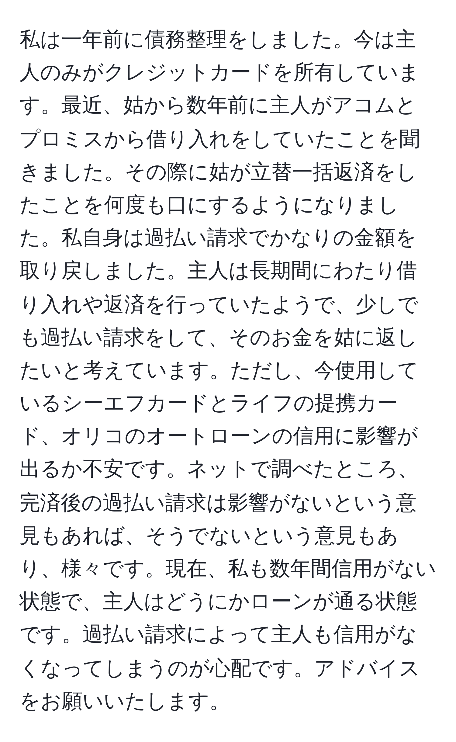 私は一年前に債務整理をしました。今は主人のみがクレジットカードを所有しています。最近、姑から数年前に主人がアコムとプロミスから借り入れをしていたことを聞きました。その際に姑が立替一括返済をしたことを何度も口にするようになりました。私自身は過払い請求でかなりの金額を取り戻しました。主人は長期間にわたり借り入れや返済を行っていたようで、少しでも過払い請求をして、そのお金を姑に返したいと考えています。ただし、今使用しているシーエフカードとライフの提携カード、オリコのオートローンの信用に影響が出るか不安です。ネットで調べたところ、完済後の過払い請求は影響がないという意見もあれば、そうでないという意見もあり、様々です。現在、私も数年間信用がない状態で、主人はどうにかローンが通る状態です。過払い請求によって主人も信用がなくなってしまうのが心配です。アドバイスをお願いいたします。