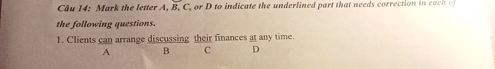 Mark the letter A, B, C, or D to indicate the underlined part that needs correction in each of 
the following questions. 
1. Clients can arrange discussing their finances at any time. 
A 
B 
C 
D