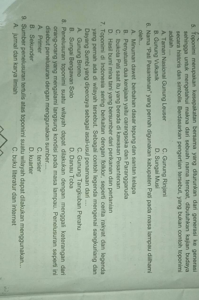 Toponimi merupakan kesepakatan bersama yang diturunkan dari generasi ke generasi
sehingga untuk mengetahui makna dari sebuah nama tempat, dibutuhkan kajian budaya
secara historis dan simbolis. Berdasarkan pengertian tersebut, yang bukan contoh toponimi
adalah ....
A. Taman Nasional Gunung Leuser C. Gunung Rinjani
B. Gunung Vulkanik D. Sungai Musi
6. Nama “Pati Pesantenan” yang pernah digunakan kabupaten Pati pada masa lampau diilhami
oleh...
A. Minuman dawet berbahan dasar tepung dan santan kelapa
B. Penyatuan dua kerajaan yaitu carangsoka dan Paranggaruda
C. Ibukota Pati saat itu yang berada di kawasan Pesantenan
D. Hasil bumi mina tani yang bersumber dari perikanan dan pertanian
7. Toponimi di Indonesia sering berkaitan dengan folklor, seperti cerita rakyat dan legenda
yang pernah ada di wilayah tersebut. Sebagai contoh legenda mengenai sangkuriang dan
Dayang Sumbi yang dipercaya sebagai asal-usul penamaan dari ....
A. Gunung Bromo C. Gunung Tangkuban Perahu
B. Sungai Bengawan Solo D. Danau Toba
8. Penelusuran toponimi suatu wilayah dapat dilakukan dengan menggali keterangan dari
orang-orang yang mengalami langsung kondisi pada masa lampau. Penelusuran seperti ini
disebut penelusuran dengan menggunakan sumber....
A. Primer C. tersier
B. Sekunder D. kuarter
9. Sumber penelusuran tertulis atas toponimi suatu wilayah dapat dilakukan menggunakan...
A. jurnal dan karya ilmiah C. buku literatur dan internet