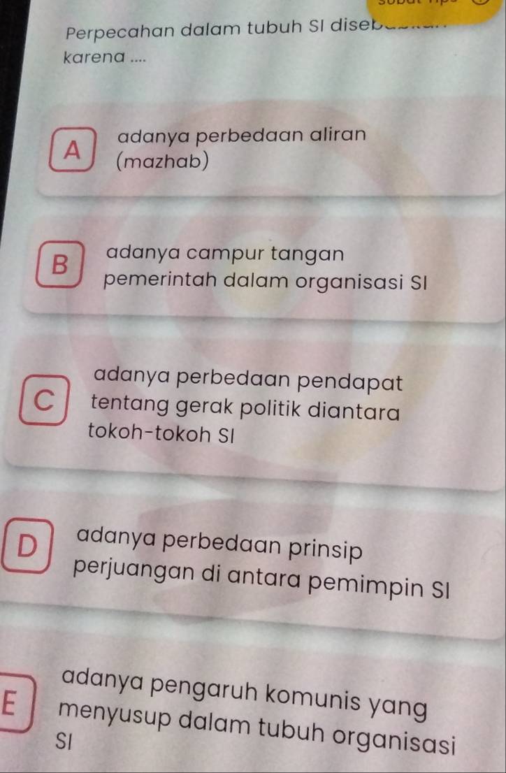 Perpecahan dalam tubuh SI diseb
karena ....
adanya perbedaan aliran
A (mazhab)
B adanya campur tangan
pemerintah dalam organisasi SI
adanya perbedaan pendapat
C tentang gerak politik diantara 
tokoh-tokoh SI
D adanya perbedaan prinsip
perjuangan di antara pemimpin SI
adanya pengaruh komunis yang
E menyusup dalam tubuh organisasi
SI