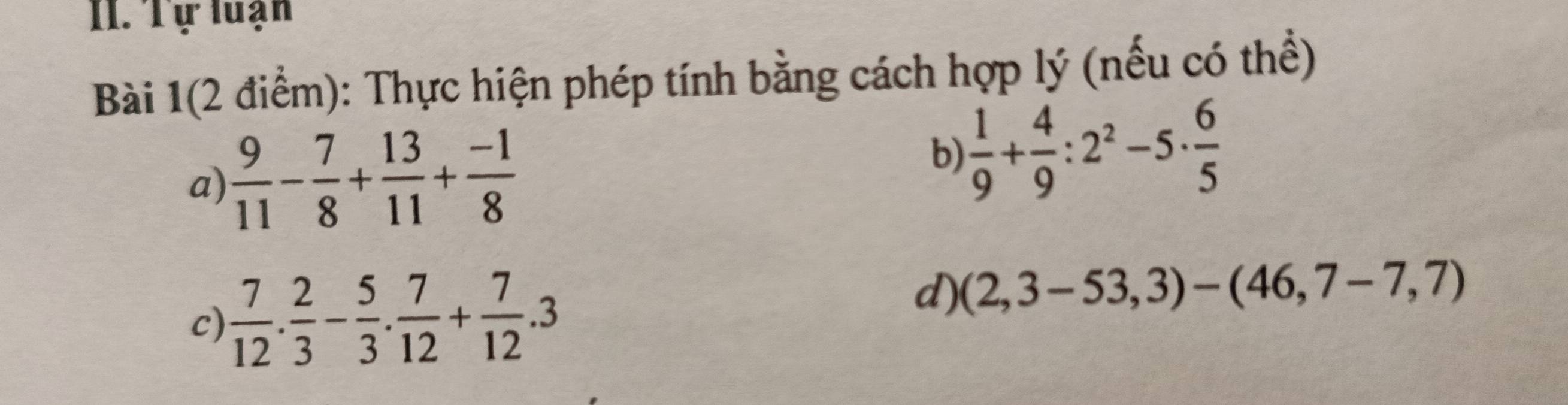 Tự luạn 
Bài 1(2 điểm): Thực hiện phép tính bằng cách hợp lý (nếu có thể) 
a)  9/11 - 7/8 + 13/11 + (-1)/8 
b)  1/9 + 4/9 :2^2-5·  6/5 
c)  7/12 . 2/3 - 5/3 . 7/12 + 7/12 .3
d) (2,3-53,3)-(46,7-7,7)