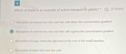 Which of these is an example of active transport in plants? * (1 Point)
Absorption of mineral ions into root hair cells down the concentration gradient
Absorption of mineral ions into root hair cells against the concentration gradient
Absorption of sugar molecules (glucose) at the end of the small intestine
Absorption of water into root hair cells