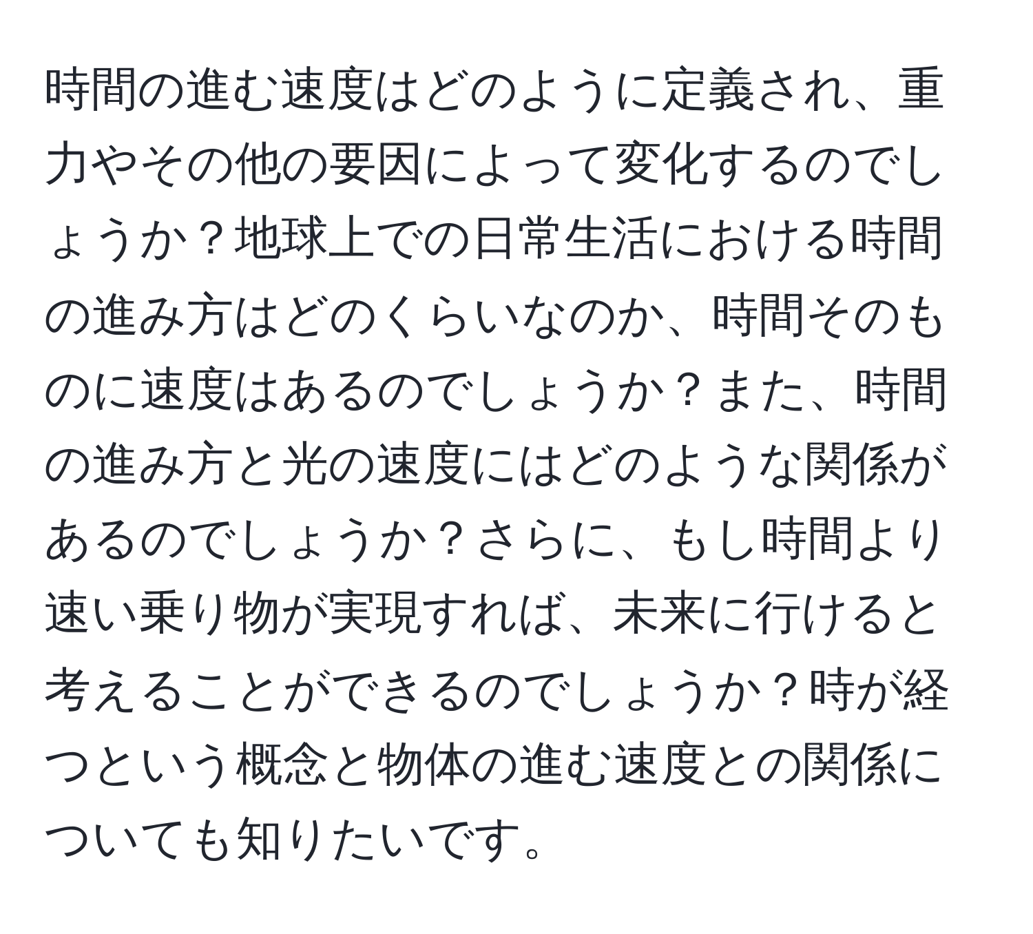 時間の進む速度はどのように定義され、重力やその他の要因によって変化するのでしょうか？地球上での日常生活における時間の進み方はどのくらいなのか、時間そのものに速度はあるのでしょうか？また、時間の進み方と光の速度にはどのような関係があるのでしょうか？さらに、もし時間より速い乗り物が実現すれば、未来に行けると考えることができるのでしょうか？時が経つという概念と物体の進む速度との関係についても知りたいです。