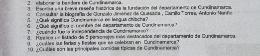 elaborar la bandera de Cundinamarca. 
3. Escriba una breve reseña histórica de la fundación del departamento de Cundinamarca. 
4. Consultar la biografía de Gonzalo Jiménez de Quesada , Camilo Torres, Antonio Nariño 
5. ¿Qué significa Cundinamarca en lengua chibcha? 
6. ¿Qué significa el nombre del departamento de Cundinamarca? 
7. cuándo fue la independencia de Cundinamarca? 
8. Realice un listado de 5 personajes más destacados del departamento de Cundinamarca. 
9. cuáles las ferias y fiestas que se celebran en Cundinamarca? 
10. ¿Cuáles son las principales comidas típicas de Cundinamarca?