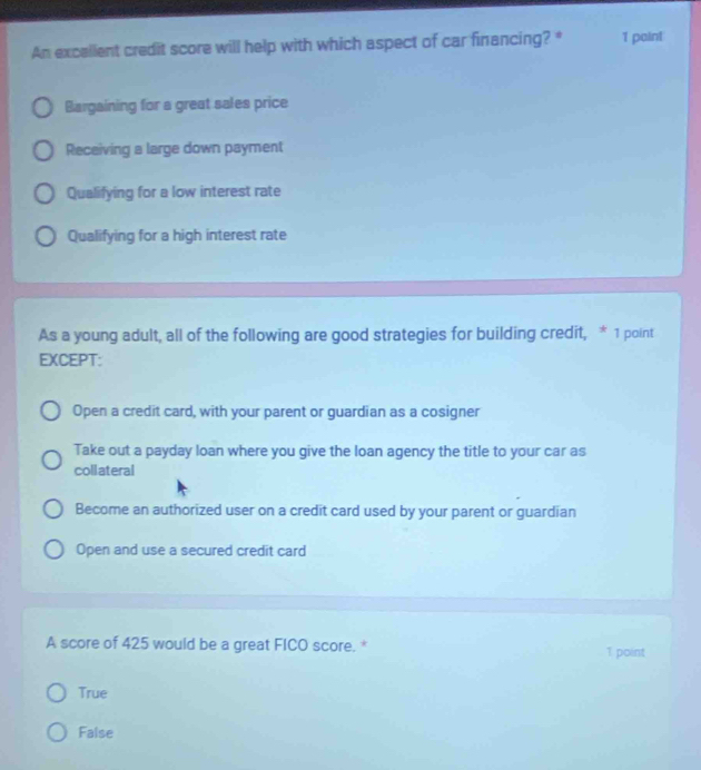 An excallent credit score will help with which aspect of car financing? * 1 paint
Bargaining for a great sales price
Receiving a large down payment
Qualifying for a low interest rate
Qualifying for a high interest rate
As a young adult, all of the following are good strategies for building credit, * 1 point
EXCEPT:
Open a credit card, with your parent or guardian as a cosigner
Take out a payday loan where you give the loan agency the title to your car as
collateral
Become an authorized user on a credit card used by your parent or guardian
Open and use a secured credit card
A score of 425 would be a great FICO score. * 1 point
True
False