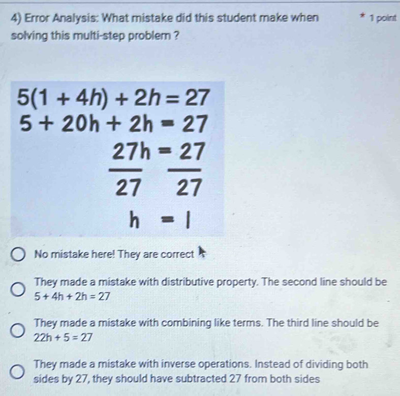 Error Analysis: What mistake did this student make when 1 point
solving this multi-step problem ?
5(1+4h)+2h=27
5+20h+2h=27
27h=27
overline (27)^
27
h=1
No mistake here! They are correct
They made a mistake with distributive property. The second line should be
5+4h+2h=27
They made a mistake with combining like terms. The third line should be
22h+5=27
They made a mistake with inverse operations. Instead of dividing both
sides by 27, they should have subtracted 27 from both sides