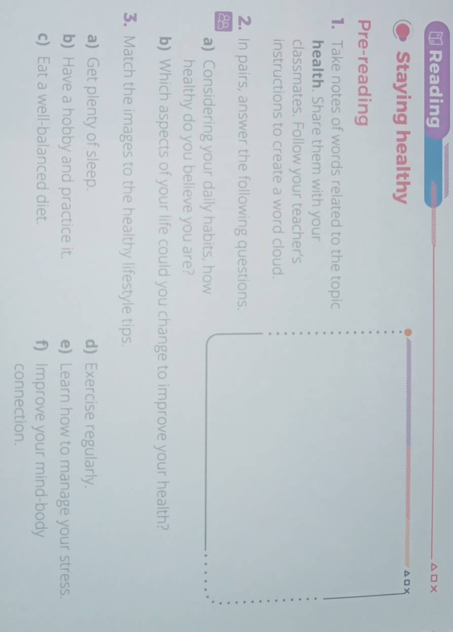 ⊥ Reading △ □ X
Staying healthy
△ □ *
Pre-reading 
Take notes of words related to the topic 
health. Share them with your 
classmates. Follow your teacher's 
instructions to create a word cloud. 
2. In pairs, answer the following questions. 
88 
a) Considering your daily habits, how 
healthy do you believe you are? 
b) Which aspects of your life could you change to improve your health? 
3. Match the images to the healthy lifestyle tips. 
a) Get plenty of sleep. d) Exercise regularly. 
b) Have a hobby and practice it. e) Learn how to manage your stress. 
c) Eat a well-balanced diet. f) Improve your mind-body 
connection.
