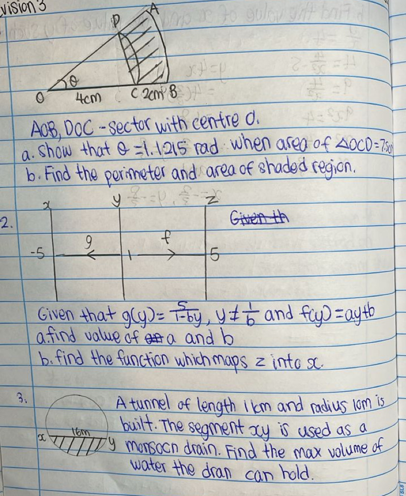 AOB, DOC-sector with centre0. 
a. show that θ =1.1215° rad when area of △ OCD=7.50
b. Find the perimeter and area of shaded region.
x
y
2.
9
f
-5
5 
Given that g(y)= 5/1-by , y!=  1/b  and f(y)=ay+b
a find value of a and b
b. find the function which maps 2 into sc. 
3. 
A tunnel of length 1km and radius 1om is
x 1om 
built. The segment xy is used as a
y morsocn drain. Find the max volume of 
water the dran can hold.