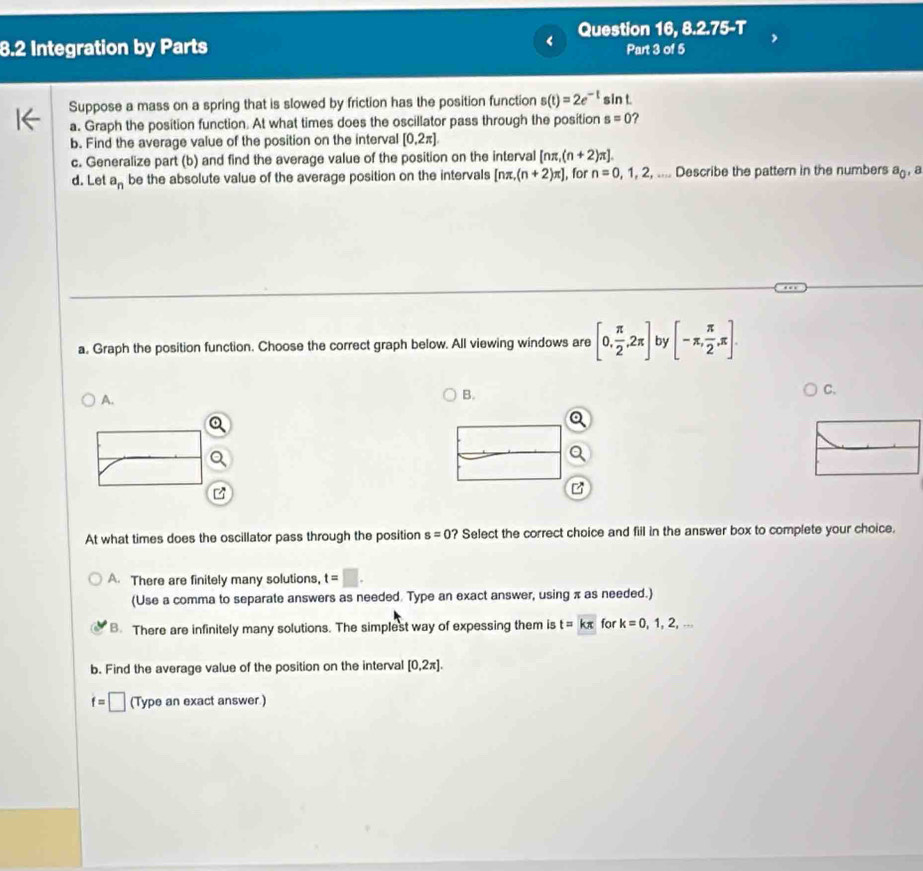 Question 16, 8.2.75-T
8.2 Integration by Parts Part 3 of 5
Suppose a mass on a spring that is slowed by friction has the position function s(t)=2e^(-t) sin t.
a. Graph the position function. At what times does the oscillator pass through the position s=0 ?
b. Find the average value of the position on the interval [0.2π ]
c. Generalize part (b) and find the average value of the position on the interval [nπ ,(n+2)π ]. 
d. Let a_n be the absolute value of the average position on the intervals [nπ ,(n+2)π ] , for n=0,1,2, .... Describe the pattern in the numbers a_0 , a
a. Graph the position function. Choose the correct graph below. All viewing windows are [0, π /2 ,2π ] by [-π , π /2 ,π ]. 
C.
A.
B.
At what times does the oscillator pass through the position s=0 ? Select the correct choice and fill in the answer box to complete your choice.
A. There are finitely many solutions, t=□. 
(Use a comma to separate answers as needed. Type an exact answer, using π as needed.)
B. There are infinitely many solutions. The simplest way of expessing them is t=kπ for k=0,1,2,... 
b. Find the average value of the position on the interval [0,2π ].
f=□ (Type an exact answer )