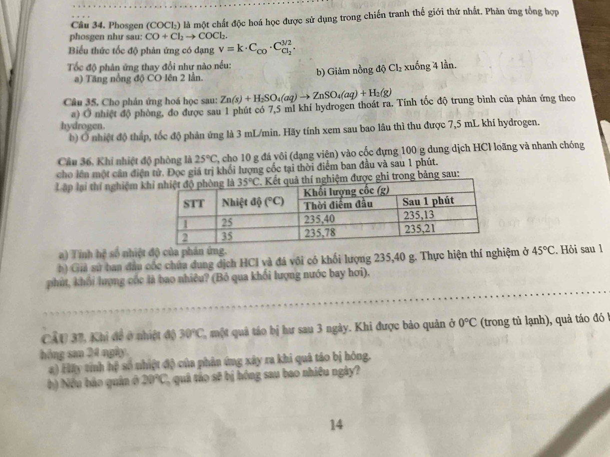 Cầu 34. Phosgen (COCl₂) là một chất độc hoá học được sử dụng trong chiến tranh thế giới thứ nhất. Phản ứng tổng hợp
phosgen như sau: CO+Cl_2to COCl_2.
Biểu thức tốc độ phản ứng có dạng v=k· C_CO· C_Cl_2^3/2.
Tốc độ phản ứng thay đổi như nào nếu: xuống 4 lần.
) Tăng nổng độ CO lên 2 lần. b) Giảm nồng độ Cl_2
Câu 35. Cho phản ứng hoá học sau: Zn(s)+H_2SO_4(aq)to ZnSO_4(aq)+H_2(g)
a) Ở nhiệt độ phòng, do được sau 1 phút có 7,5 ml khí hydrogen thoát ra. Tính tốc độ trung bình của phản ứng theo
hydrogen.
b) Ở nhiệt độ tháp, tốc độ phản ứng là 3 mL/min. Hãy tính xem sau bao lâu thì thu được 7,5 mL khí hydrogen.
Câu 36, Khi nhiệt độ phòng là 25°C 2 cho 10 g đá vôi (dạng viên) vào cốc đựng 100 g dung dịch HCl loãng và nhanh chóng
cho lên một cân điện tử. Đọc giá trị khối lượng cốc tại thời điểm ban đầu và sau 1 phút.
Lập lại thí nghiệm kh được ghi trong bảng sau:
a) Tinh hệ số nhiệt độ của phản ứng.
b) Giả sử ban đầu cốc chứa đung dịch HCI và đá vôi có khối lượng 235,40 g. Thực hiện thí nghiệm ở 45°C. Hỏi sau 1
phít, khổi lượng cốc là bao nhiêu? (Bỏ qua khối lượng nước bay hơi).
CầU 37, Khi đề ở nhiệt độ 30°C 2, một quả táo bị hư sau 3 ngày. Khi được bảo quản ở 0°C (trong tủ lạnh), quả táo đó
hóng san 24 ngày.
a) Hãy tính hệ số nhiệt độ của phân ứng xây ra khi quả táo bị hóng.
b) Nếu bảo quân ở 20°C 2, quâ táo sẽ bị hông sau bao nhiều ngày?
14