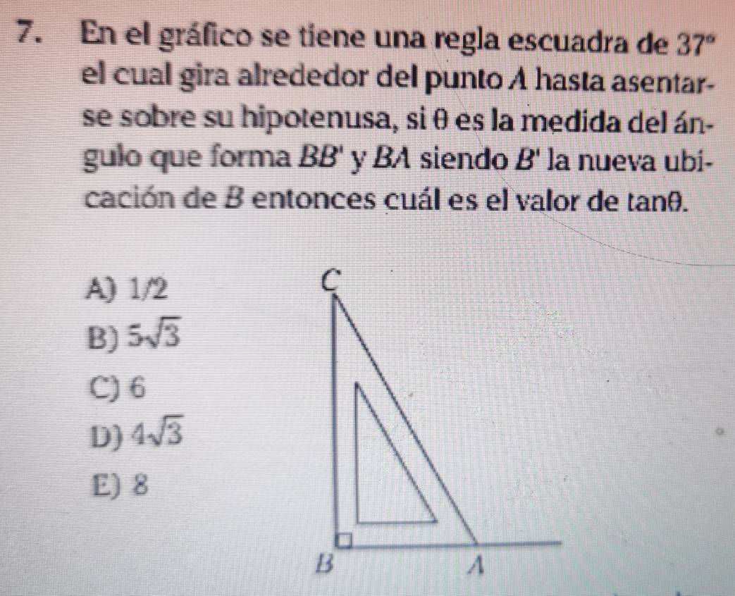 En el gráfico se tiene una regla escuadra de 37°
el cual gira alrededor del punto A hasta asentar-
se sobre su hipotenusa, si θ es la medida del án-
gulo que forma BB' y BA siendo B' la nueva ubi-
cación de B entonces cuál es el valor de tanθ.
A) 1/2
B) 5sqrt(3)
C) 6
D) 4sqrt(3)
E) 8