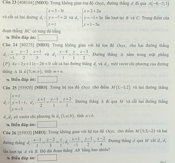 [408104] [MĐ3]: Trong không gian toạ độ Oxyz, đường thẳng đ đi qua A(-4;-5;3)
và cắt cả hai đường d_1:beginarrayl x=5-3t y=-7+2t z=tendarray. và d_2:beginarrayl x=2+2u y=-1+3u z=1-5uendarray. lần lượt tại B và C. Trung điểm của
đoạn thẳng BC có tung độ bằng
Điền đáp án:
Câu 24 [80275] [MĐ3]: Trong không gian với hệ tọa độ Oxyz, cho hai đường thẳng
d_1: x/-1 = (y-3)/2 = (z+1)/3  và d_2: (x-4)/1 = y/1 = (z-3)/2 . Đường thẳng Δ nằm trong mặt phẳng
(P ):4x-3y+11z-26=0 cắt cả hai đường thắng d_1 và d_2 , một vectơ chi phương của đường
thẳng △ ldot u(5;m;n) , tính m+n.
& Điền đáp án: □
Câu 25|3. 5920] [MĐ3]: Trong hệ tọa độ Oxyz cho điểm M(1;-1;2) và hai đường thắng
d_1:beginarrayl x=t y=1-t,d_2: (x+1)/2 = (y-1)/1 = (z+2)/1 .endarray..Đường thắng △ di i qua Mô và cắt hai đường thắng
d_1,d_2 có vectơ chỉ phương là overline u_△ (1;a;b) , tính a+b.
* Điền đáp án:
Câu 26 [55932] [MĐ3]: Trong không gian với hệ tọa độ Oxyz, cho điểm M(3;3;-2) và hai
đường thắng d_1: (x-1)/1 = (y-2)/3 = z/1 ;d_2: (x+1)/-1 = (y-1)/2 = (z-2)/4 . Đường thắng đ qua M cắt d_1,d_2
lần lượt tại A và B. Độ dài đoạn thẳng AB bằng bao nhiêu?
* Điền đáp án: