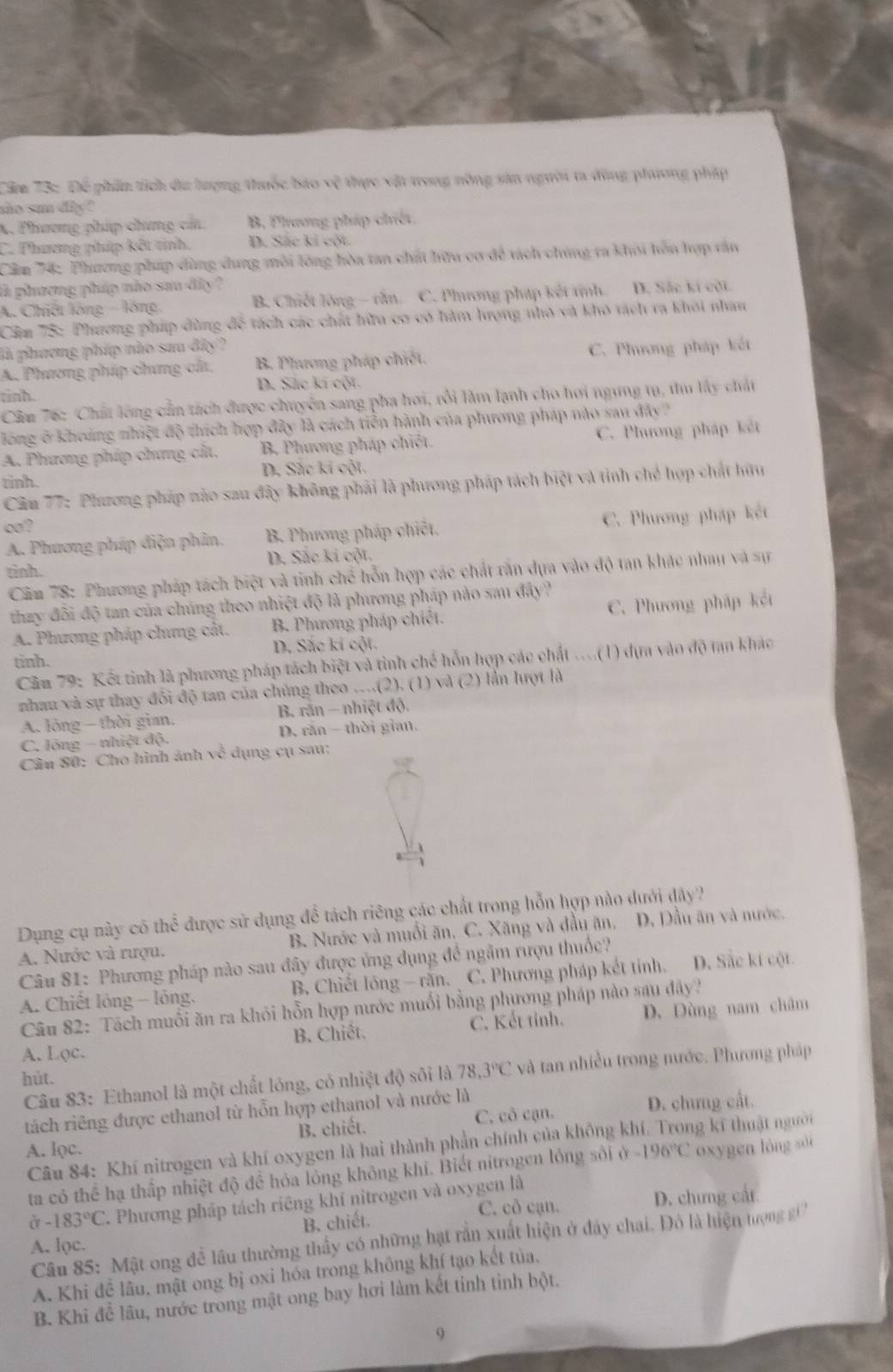 Căm 73: Để phần tích đa lượng thuốc báo vệ thực vật tong nông sản người ta đùng phương pháp
ao sun diy ?
X. Phương phíp chưng cấa B, Phương phíp chiết
C. Phương phíp kết tinh. D. Sắc ki cột
Cầm 74: Phương pháp dùng dung môi lông hòa tan chất hữu cơ để tách chúng ra khi hên hợp văn
là phương pháp não sau dây ?
A. Chiết lóng - lồng, B. Chiết lông - rằn. C. Phương pháp kết tịnh. D. Sắc kí cột.
Căm 75: Phương pháp dùng để tách các chất hữu cơ có hàm lượng nhỏ và khô tách ra khôi nhan
là phương phíp nào sau đây ?
A. Phương phíp chưng cảa, B. Phương pháp chiết. C. Phương pháp kết
D. Sắc kí cột
tinh.
Cầm 76: Chất lông cần tách được chuyển sang pha hơi, rồi làm lạnh cho hơi ngưng tụ, thu lấy chất
lông ở khoảng nhiệt độ thích hợp đây là cách tiễn hành của phương pháp nào sau đây
A. Phương phíp chưng cất. B, Phương pháp chiết. C. Phương pháp kết
tình. D. Sắc kí cột.
Cân 77: Phương pháp nào sau đây không phải là phương pháp tách biệt và tỉnh chế hợp chất hữu
co ?
A. Phương pháp điện phân. B Phương pháp chiết. C. Phương pháp kết
tinh. D. Sắc kí cột.
Căm 78: Phương pháp tách biệt và tinh chế hỗn hợp các chất răn dựa vào độ tan khác nhay và sự
thay đôi độ tan của chúng theo nhiệt độ là phương pháp nào sau đây ?
A. Phương pháp chưng cát. B. Phương pháp chiết. C. Phương pháp kết
tinh. D. Sắc kí cột.
Câu 79: Kết tinh là phương pháp tách biệt và tỉnh chế hỗn hợp các chất ....(1) dựa vào độ tan khác
nhau và sự thay đôi độ tan của chúng theo ….(2). (1) và (2) lần lượt là
A. lỏng - thời gian.  B. răn - nhiệt độ.
C. lóng - nhiệt độ. D. răn thời gian,
Câu S0: Cho hình ảnh 1x^(frac 2)3 dụng cụ sau:
Dụng cụ này có thể được sử dụng để tách riêng các chất trong hỗn hợp nào dưới dây?
A. Nước và rượu. B. Nước và muối ăn, C. Xăng và đầu ăn, D. Dầu ăn và nước,
Câu 81: Phương pháp nào sau đây được ủng dụng để ngầm rượu thuốc?
A. Chiết lóng - lỏng. B. Chiết lông - rằn. C. Phương pháp kết tỉnh. D. Sắc kí cột.
Câu 82: Tách muối ăn ra khỏi hỗn hợp nước muối bằng phương pháp nào sau đây?
A. Lφc. B. Chiết. C. Kết tỉnh. D. Dùng nam châm
Câu 83: Ethanol là một chất lóng, có nhiệt độ sôi là 78.3°C và tan nhiều trong nước. Phương pháp
hút.
tách riêng được ethanol từ hỗn hợp ethanol và nước là
A. lọc. B. chiết. C. cô cạn. D. chưng cất.
Câu 84: Khí nitrogen và khí oxygen là hai thành phần chính của không khí. Trong kí thuật người
ta có thể hạ thấp nhiệt độ để hóa lông không khí. Biết nitrogen lỏng sối ở -196°C oxygen lóng sài
à -183°C C. Phương pháp tách riêng khí nitrogen và oxygen là
B. chiết. C. cô cạn. D. chưng cất
Câu 85: Mật ong để lâu thường thấy có những hạt rần xuất hiện ở đây chai. Đô là hiện tượng g 
A. lọc.
A. Khi để lâu, mật ong bị oxi hóa trong không khí tạo kết tủa,
B. Khi để lâu, nước trong mật ong bay hơi làm kết tinh tỉnh bột.
9