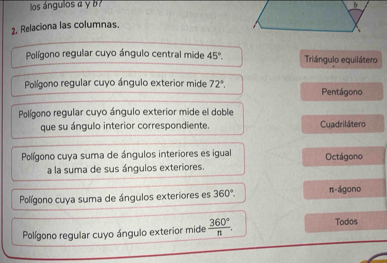 los ángulos a y b b
2, Relaciona las columnas.
Polígono regular cuyo ángulo central mide 45°. Triángulo equilátero
Polígono regular cuyo ángulo exterior mide 72°.
Pentágono
Polígono regular cuyo ángulo exterior mide el doble
que su ángulo interior correspondiente. Cuadrilátero
Polígono cuya suma de ángulos interiores es igual Octágono
a la suma de sus ángulos exteriores.
Polígono cuya suma de ángulos exteriores es 360°.
n-ágono
Polígono regular cuyo ángulo exterior mide  360°/n . 
Todos