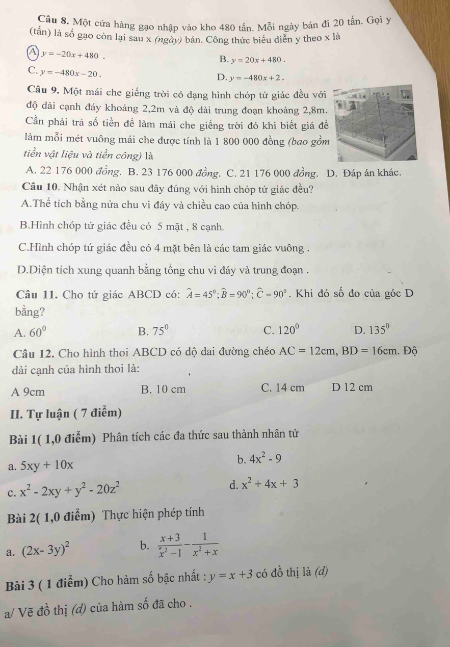 Một cửa hàng gạo nhập vào kho 480 tấn. Mỗi ngày bán đi 20 tấn. Gọi y
(tấn) là số gạo còn lại sau x (ngày) bán. Công thức biểu diễn y theo x là
A y=-20x+480.
B. y=20x+480.
C. y=-480x-20.
D. y=-480x+2.
Câu 9. Một mái che giếng trời có dạng hình chóp tứ giác đều với
độ dài cạnh đáy khoảng 2,2m và độ dài trung đoạn khoảng 2,8m.
Cần phải trả số tiền để làm mái che giếng trời đó khi biết giá đễ
làm mỗi mét vuông mái che được tính là 1 800 000 đồng (bao gồm
tiền vật liệu và tiền công) là
A. 22 176 000 đồng. B. 23 176 000 đồng. C. 21 176 000 đồng. D. Đáp án khác.
Câu 10. Nhận xét nào sau đây đúng với hình chóp tứ giác đều?
A.Thể tích bằng nửa chu vi đáy và chiều cao của hình chóp.
B.Hình chóp tứ giác đều có 5 mặt , 8 cạnh.
C.Hình chóp tứ giác đều có 4 mặt bên là các tam giác vuông .
D.Diện tích xung quanh bằng tổng chu vi đáy và trung đoạn .
Câu 11. Cho tứ giác ABCD có: widehat A=45°;widehat B=90°;widehat C=90°. Khi đó số đo của góc D
bằng?
A. 60° B. 75° C. 120° D. 135°
Câu 12. Cho hình thoi ABCD có độ dai đường chéo AC=12cm,BD=16cm. Độ
dài cạnh của hình thoi là:
A 9cm B. 10 cm C. 14 cm D 12 cm
II. Tự luận ( 7 điểm)
Bài 1( 1,0 điểm) Phân tích các đa thức sau thành nhân tử
a. 5xy+10x
b. 4x^2-9
c. x^2-2xy+y^2-20z^2
d. x^2+4x+3
Bài 2( 1,0 điểm) Thực hiện phép tính
a. (2x-3y)^2
b.  (x+3)/x^2-1 - 1/x^2+x 
Bài 3 ( 1 điểm) Cho hàm số bậc nhất : y=x+3 có đồ thị là (d)
a/ Vẽ đồ thị (d) của hàm số đã cho .