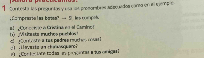 Anora practicamos: 
1 Contesta las preguntas y usa los pronombres adecuados como en el ejemplo. 
¿Compraste las botas? → Sí, las compré. 
a) ¿Conociste a Cristina en el Camino? 
b) ¿Visitaste muchos pueblos? 
c) ¿Contaste a tus padres muchas cosas? 
d) ¿Llevaste un chubasquero? 
e) ¿Contestate todas las preguntas a tus amigas?