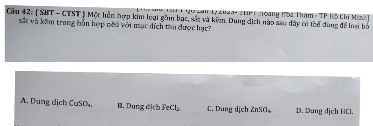 2ữ Lai 1/2023- THPT Hoang Hoa Thám - TP Hồ Chí Minh]
Câu 42:  SBT - CTST  Một hỗn hợp kim loại gồm bạc, sắt và kẽm. Dung dịch nào sau đây có thể dùng để loại bỏ
sắt và kẽm trong hỗn hợp nêú với mục đích thu được bạc?
A. Dung dịch CuSO_4. B. Dung dịch FeCl_2. C. Dung dịch ZnSO_4. D. Dung dịch HCl.