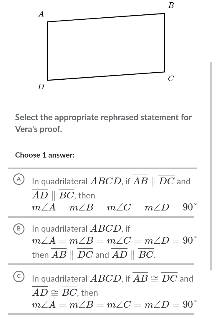 Select the appropriate rephrased statement for
Vera's proof.
Choose 1 answer:
A In quadrilateral ABCD, if overline AB||overline DC and
overline AD||overline BC , then
m∠ A=m∠ B=m∠ C=m∠ D=90°
B In quadrilateral ABCD, if
m∠ A=m∠ B=m∠ C=m∠ D=90°
then overline AB||overline DC and overline AD||overline BC.
C In quadrilateral ABCD, if overline AB≌ overline DC and
overline AD≌ overline BC , then
m∠ A=m∠ B=m∠ C=m∠ D=90°