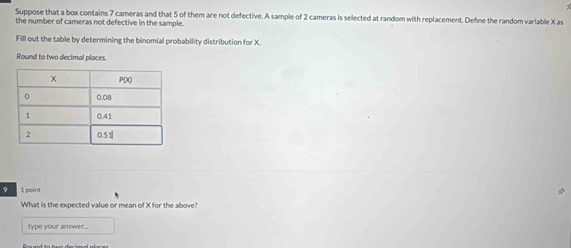 Suppose that a box contains 7 cameras and that 5 of them are not defective. A sample of 2 cameras is selected at random with replacement. Defne the random variable X as 
the number of cameras not defective in the sample. 
Fill out the table by determining the binomial probability distribution for X. 
Round to two decimal places. 
9 1 point 
What is the expected value or mean of X for the above? 
type your answer...