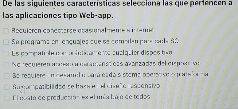 De las siguientes características selecciona las que pertencen a
las aplicaciones tipo Web-app.
Requieren conectarse ocasionalmente a internet
Se programa en lenguajes que se compilan para cada SO
Es compatible con prácticamente cualquier dispositivo
No requieren acceso a características avanzadas del dispositivo
Se requiere un desarrollo para cada sistema operativo o plataforma
Su compatibilidad se basa en el diseño responsivo
El costo de producción es el más bajo de todos