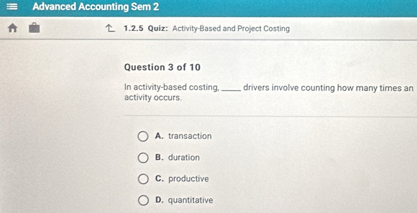 Advanced Accounting Sem 2
1.2.5 Quiz: Activity-Based and Project Costing
Question 3 of 10
In activity-based costing, _drivers involve counting how many times an
activity occurs.
A. transaction
B. duration
C. productive
D. quantitative