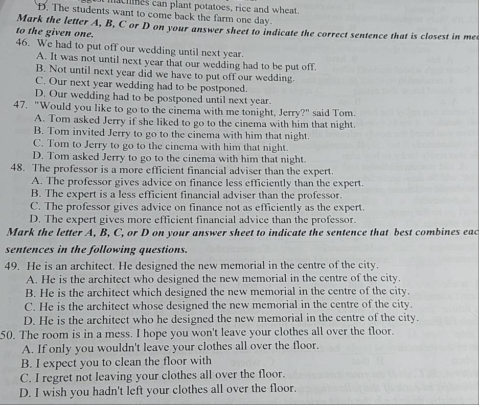 achnes can plant potatoes, rice and wheat.
D. The students want to come back the farm one day.
Mark the letter A, B, C or D on your answer sheet to indicate the correct sentence that is closest in me
to the given one.
46. We had to put off our wedding until next year.
A. It was not until next year that our wedding had to be put off.
B. Not until next year did we have to put off our wedding.
C. Our next year wedding had to be postponed.
D. Our wedding had to be postponed until next year.
47. "Would you like to go to the cinema with me tonight, Jerry?" said Tom.
A. Tom asked Jerry if she liked to go to the cinema with him that night.
B. Tom invited Jerry to go to the cinema with him that night.
C. Tom to Jerry to go to the cinema with him that night.
D. Tom asked Jerry to go to the cinema with him that night.
48. The professor is a more efficient financial adviser than the expert.
A. The professor gives advice on finance less efficiently than the expert.
B. The expert is a less efficient financial adviser than the professor.
C. The professor gives advice on finance not as efficiently as the expert.
D. The expert gives more efficient financial advice than the professor.
Mark the letter A, B, C, or D on your answer sheet to indicate the sentence that best combines eac
sentences in the following questions.
49. He is an architect. He designed the new memorial in the centre of the city.
A. He is the architect who designed the new memorial in the centre of the city.
B. He is the architect which designed the new memorial in the centre of the city.
C. He is the architect whose designed the new memorial in the centre of the city.
D. He is the architect who he designed the new memorial in the centre of the city.
50. The room is in a mess. I hope you won't leave your clothes all over the floor.
A. If only you wouldn't leave your clothes all over the floor.
B. I expect you to clean the floor with
C. I regret not leaving your clothes all over the floor.
D. I wish you hadn't left your clothes all over the floor.