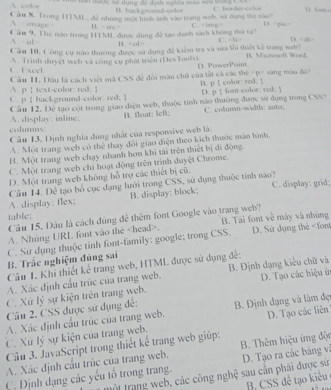 tíh nào được sư dụng đẻ định nghĩa màu nên trong CSS:
A. color D. font-c
B. background-color C. border-color
Câu 8. Trong HTML, để nhúng một hình ảnh vào trang web, sử dụng thẻ nào?
A. image > B. D.
C.
Câu 9. Thẻ nào trong HTML được dùng để tạo danh sách không thử tự?
A. B. C.
D.
Câu 10. Công cụ nào thường được sử dụng để kiểm tra và sửa lỗi thiết kể trang web?
A. Trình duyệt web và công cụ phát triển (DevTools).
B. Microsoft Word.
C. Excel. D. PowerPoint.
Câu I1. Dâu là cách viết mã CSS để đổi màu chữ của tắt cả các thẻ sang màu đỏ?
A. p | text-color: red;  B. p  color: red; 
D. p  font-color: red; 
C. p  background-color: red; 
Câu 12. Dể tạo cột trong giao diện web, thuộc tính nào thường được sử dụng trong CSS?
A. display: inline; B. float: left; C. column-width: auto;
columns:
Câu 13. Định nghĩa đúng nhất của responsive web là:
A. Một trang web có thể thay đổi giao diện theo kích thước màn hình.
B. Một trang web chạy nhanh hơn khi tải trên thiết bị di động.
C. Một trang web chỉ hoạt động trên trình duyệt Chrome.
D. Một trang web không hỗ trợ các thiết bị cũ.
C. display: grid;
Câu 14. Dể tạo bố cục dạng lưới trong CSS, sử dụng thuộc tính nào?
A. display: flex; B. display: block;
table;
Câu 15. Dâu là cách đúng để thêm font Google vào trang web?
B. Tải font về máy và nhúng
A. Nhúng URL font vào the.
C. Sử dụng thuộc tính font-family: google; trong CSS. D. Sử dụng thẻ
B. Trắc nghiệm đúng sai
Câu 1. Khi thiết kế trang web, HTML được sử dụng đề:
D. Tạo các hiệu ứn
A. Xác định cấu trúc của trang web. B. Định dạng kiểu chữ và
C. Xứ lý sự kiện trên trang web.
Câu 2. CSS được sử dụng để:
A. Xác định cấu trúc của trang web.  B. Định dạng và làm đẹn
C. Xử lý sự kiện của trang web. D. Tạo các liên
Câu 3. JavaScript trong thiết kế trang web giúp:
A. Xác định cấu trúc của trang web.  B. Thêm hiệu ứng độn
C. Định dạng các yếu tổ trong trang. D. Tạo ra các bảng và
t r   g      ác công nghệ sau cần phải được sử
B. CSS đề tạo kiều
.