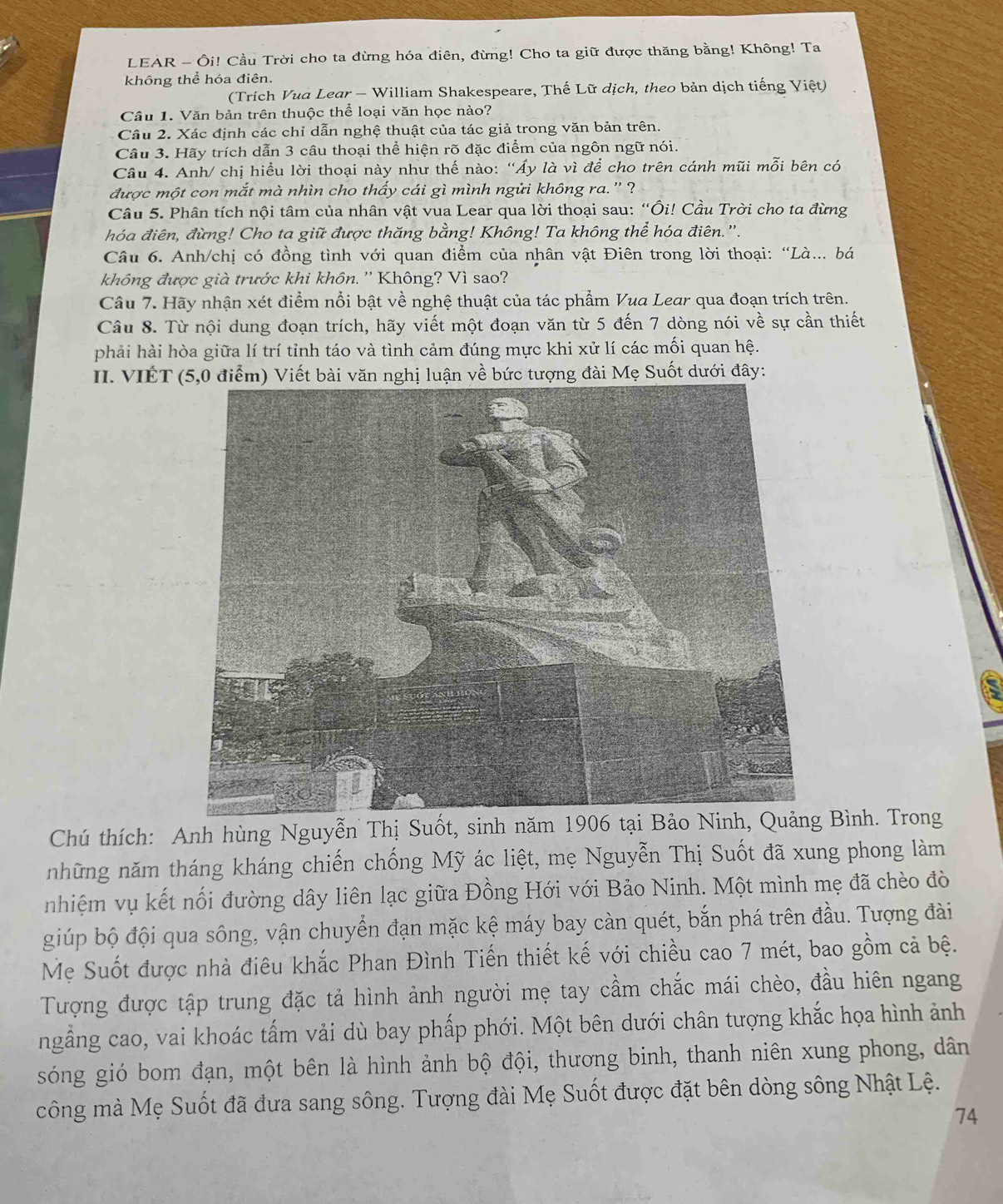 LEAR - Ôi! Cầu Trời cho ta đừng hóa điên, đừng! Cho ta giữ được thăng bằng! Không! Ta
không thể hóa điên.
(Trích Vua Lear - William Shakespeare, Thế Lữ dịch, theo bản dịch tiếng Việt)
Câu 1. Văn bản trên thuộc thể loại văn học nào?
Câu 2. Xác định các chỉ dẫn nghệ thuật của tác giả trong văn bản trên.
Câu 3. Hãy trích dẫn 3 câu thoại thể hiện rõ đặc điểm của ngôn ngữ nói.
Câu 4. Anh/ chị hiều lời thoại này như thế nào: “Áy là vì để cho trên cánh mũi mỗi bên có
được một con mắt mà nhìn cho thầy cái gì mình ngửi không ra.' ?
Câu 5. Phân tích nội tâm của nhân vật vua Lear qua lời thoại sau: “Ôi! Cầu Trời cho ta đừng
hóa điên, đừng! Cho ta giữ được thăng bằng! Không! Ta không thể hóa điên.'.
Câu 6. Anh/chị có đồng tình với quan điểm của nhân vật Điên trong lời thoại: “Là.. bá
không được già trước khi khôn. '' Không? Vì sao?
Câu 7. Hãy nhận xét điểm nổi bật về nghệ thuật của tác phẩm Vua Lear qua đoạn trích trên.
Câu 8. Từ nội dung đoạn trích, hãy viết một đoạn văn từ 5 đến 7 dòng nói về sự cần thiết
phải hài hòa giữa lí trí tỉnh táo và tình cảm đúng mực khi xử lí các mối quan hệ.
II. VIÉT (5,0 điểm) Viết bài văn nghị luận về bức tượng đài Mẹ Suốt dưới đây:
Chú thích: Anh hùng Nguyễn Thị Suốt, sinh năm 1906 tại Bảo Ninh, Quảng Bình. Trong
những năm tháng kháng chiến chống Mỹ ác liệt, mẹ Nguyễn Thị Suốt đã xung phong làm
nhiệm vụ kết nổi đường dây liên lạc giữa Đồng Hới với Bảo Ninh. Một mình mẹ đã chèo đò
giúp bộ đội qua sông, vận chuyển đạn mặc kệ máy bay càn quét, bắn phá trên đầu. Tượng đài
Mẹ Suốt được nhà điêu khắc Phan Đình Tiến thiết kế với chiều cao 7 mét, bao gồm cả bệ.
Tượng được tập trung đặc tả hình ảnh người mẹ tay cầm chắc mái chèo, đầu hiên ngang
ngầng cao, vai khoác tấm vải dù bay phấp phới. Một bên dưới chân tượng khắc họa hình ảnh
góng gió bom đạn, một bên là hình ảnh bộ đội, thương binh, thanh niên xung phong, dân
công mà Mẹ Suốt đã đưa sang sông. Tượng đài Mẹ Suốt được đặt bên dòng sông Nhật Lệ.
74