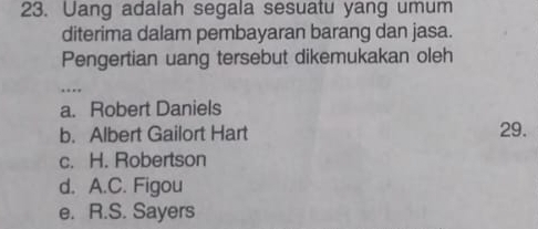 Uang adalah segala sesuatu yang umum
diterima dalam pembayaran barang dan jasa.
Pengertian uang tersebut dikemukakan oleh
...
a. Robert Daniels
b. Albert Gailort Hart 29.
c. H. Robertson
d. A.C. Figou
e. R.S. Sayers