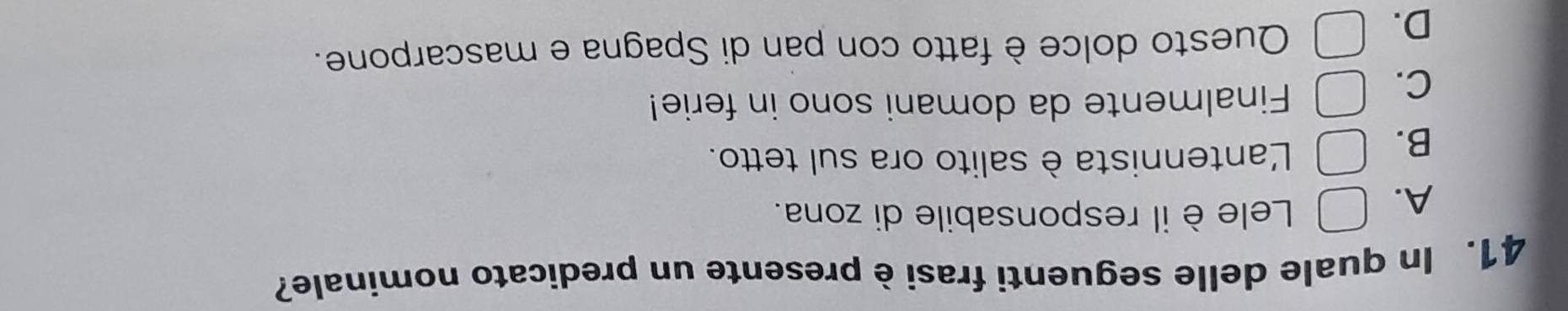 In quale delle seguenti frasi è presente un predicato nominale?
A.
Lele è il responsabile di zona.
B.
Lantennista è salito ora sul tetto.
C.
Finalmente da domani sono in ferie!
D.
Questo dolce è fatto con pan di Spagna e mascarpone.