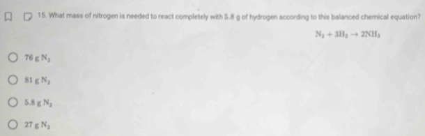 What mass of nitrogen is needed to react completely with 5.8 g of hydrogen according to this balanced chemical equation?
N_2+3H_2to 2NH_3
76gN_2
81gN_2
5.8gN_2
27gN_2