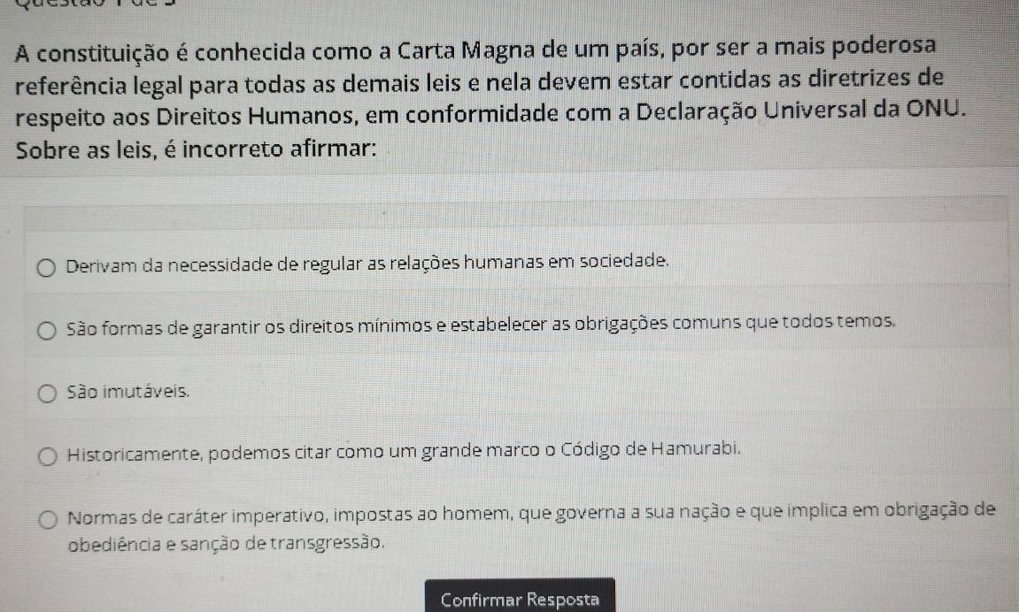 A constituição é conhecida como a Carta Magna de um país, por ser a mais poderosa
referência legal para todas as demais leis e nela devem estar contidas as diretrizes de
respeito aos Direitos Humanos, em conformidade com a Declaração Universal da ONU.
Sobre as leis, é incorreto afirmar:
Derivam da necessidade de regular as relações humanas em sociedade.
São formas de garantir os direitos mínimos e estabelecer as obrigações comuns que todos temos.
São imutáveis.
Historicamente, podemos citar como um grande marco o Código de Hamurabi.
Normas de caráter imperativo, impostas ao homem, que governa a sua nação e que implica em obrigação de
obediência e sanção de transgressão.
Confirmar Resposta