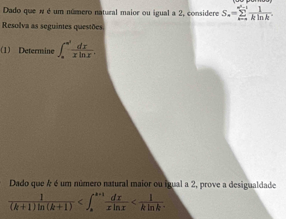 Dado que n é um número natural maior ou igual a 2, considere S_n=sumlimits _(k=n)^(n^(3)-1) 1/kln k . 
Resolva as seguintes questões.
(1) Determine ∈t _a^((n^3)) dx/xln x . 
Dado que ½ é um número natural maior ou igual a 2, prove a desigualdade
 1/(k+1)ln (k+1)  ∈t _k^(^)frac (dx+1)^(a+1)frac dxxln x