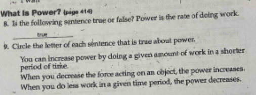 What is Power? (page 414)
8. Is the following sentence true or false? Power is the rate of doing work.
bru 
9. Circle the letter of each sentence that is true about power.
You can increase power by doing a given amount of work in a shorter
period of time.
When you decrease the force acting on an object, the power increases.
When you do less work in a given time period, the power decreases,