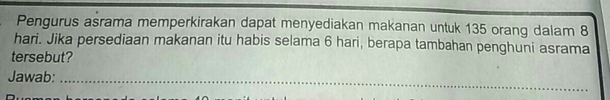 Pengurus asrama memperkirakan dapat menyediakan makanan untuk 135 orang dalam 8
hari. Jika persediaan makanan itu habis selama 6 hari, berapa tambahan penghuni asrama 
tersebut? 
Jawab: 
_