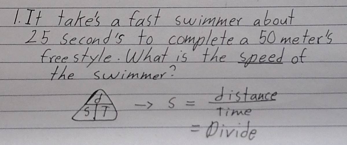 It take's a fast swimmer about
25 Second's to complete a 50 meter's
freestyle. What is the speed of 
the swimmer?
 1/517 
s= distan ce/Time 
= Divide