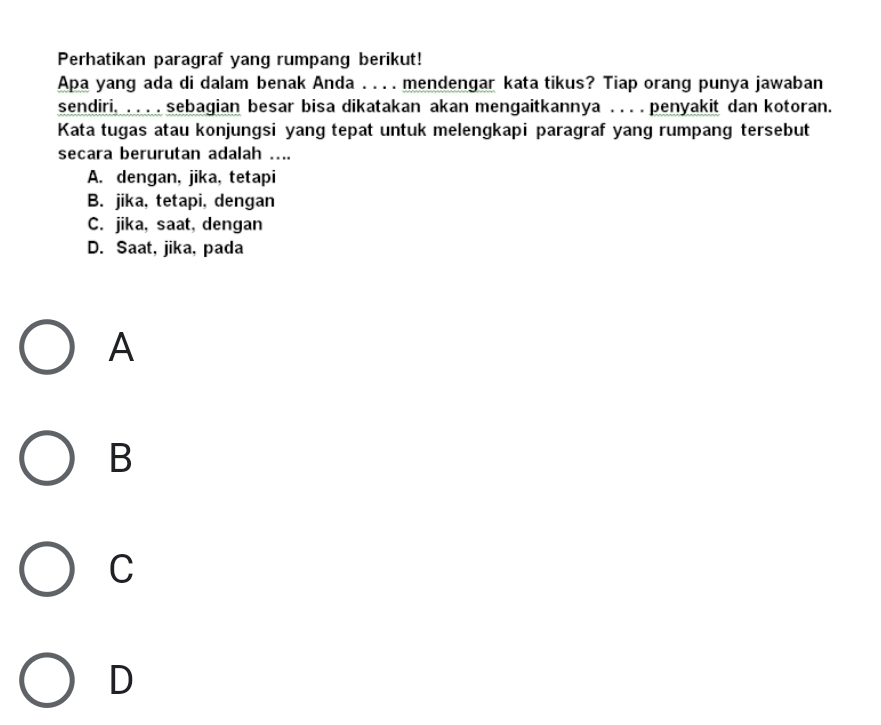 Perhatikan paragraf yang rumpang berikut!
Apa yang ada di dalam benak Anda . . . . mendengar kata tikus? Tiap orang punya jawaban
sendiri. . . . . sebagian besar bisa dikatakan akan mengaitkannya . . . . penyakit dan kotoran.
Kata tugas atau konjungsi yang tepat untuk melengkapi paragraf yang rumpang tersebut
secara berurutan adalah ....
A. dengan, jika, tetapi
B. jika, tetapi, dengan
C. jika, saat, dengan
D. Saat, jika, pada
A
B
C
D